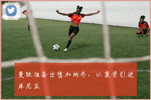 曼联准备出售加纳乔，以集资引进库尼亚